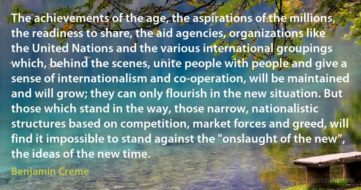 The achievements of the age, the aspirations of the millions, the readiness to share, the aid agencies, organizations like the United Nations and the various international groupings which, behind the scenes, unite people with people and give a sense of internationalism and co-operation, will be maintained and will grow; they can only flourish in the new situation. But those which stand in the way, those narrow, nationalistic structures based on competition, market forces and greed, will find it impossible to stand against the "onslaught of the new”, the ideas of the new time. (Benjamin Creme)