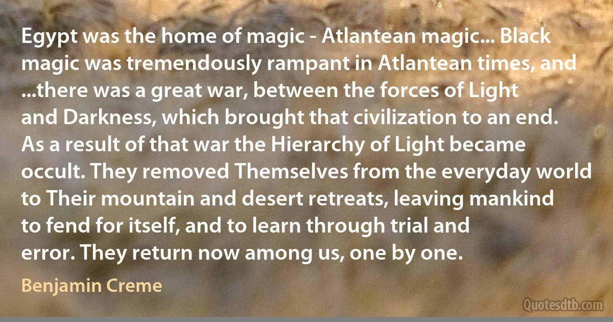 Egypt was the home of magic - Atlantean magic... Black magic was tremendously rampant in Atlantean times, and ...there was a great war, between the forces of Light and Darkness, which brought that civilization to an end. As a result of that war the Hierarchy of Light became occult. They removed Themselves from the everyday world to Their mountain and desert retreats, leaving mankind to fend for itself, and to learn through trial and error. They return now among us, one by one. (Benjamin Creme)