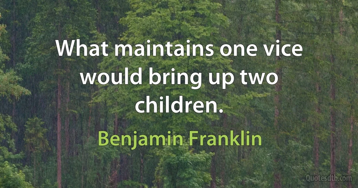 What maintains one vice would bring up two children. (Benjamin Franklin)