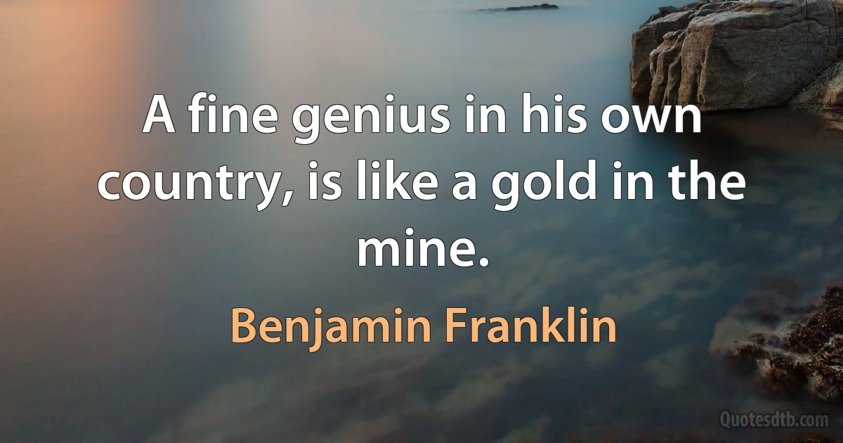 A fine genius in his own country, is like a gold in the mine. (Benjamin Franklin)