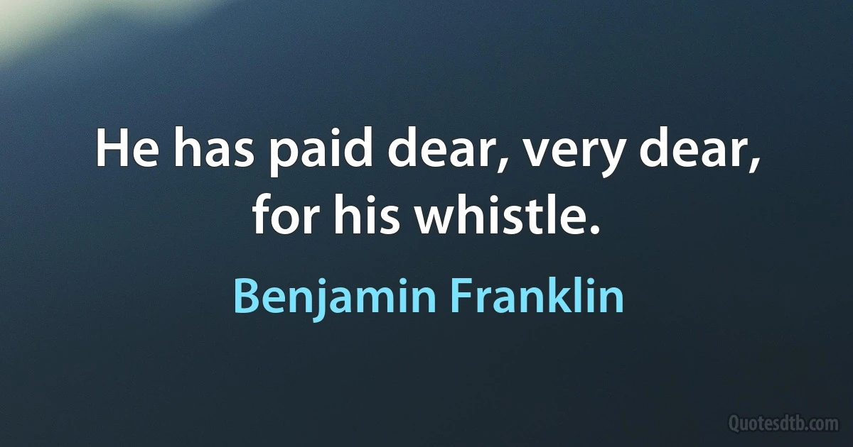 He has paid dear, very dear, for his whistle. (Benjamin Franklin)