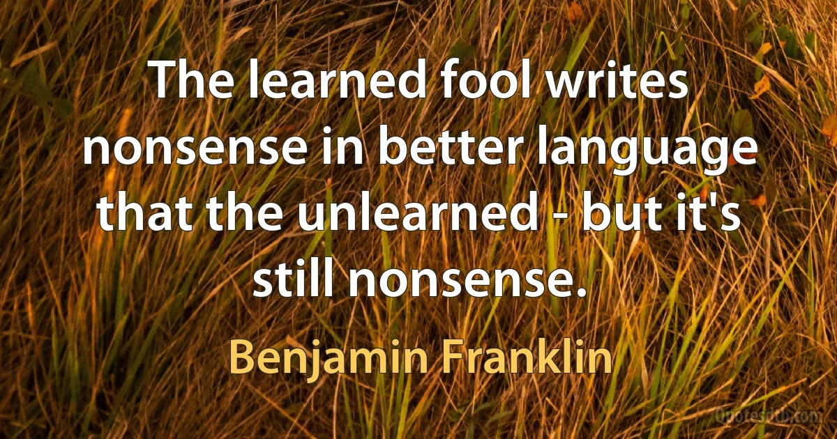 The learned fool writes nonsense in better language that the unlearned - but it's still nonsense. (Benjamin Franklin)