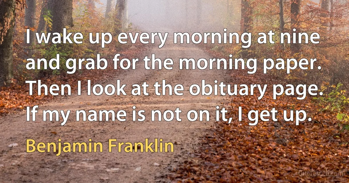 I wake up every morning at nine and grab for the morning paper. Then I look at the obituary page. If my name is not on it, I get up. (Benjamin Franklin)