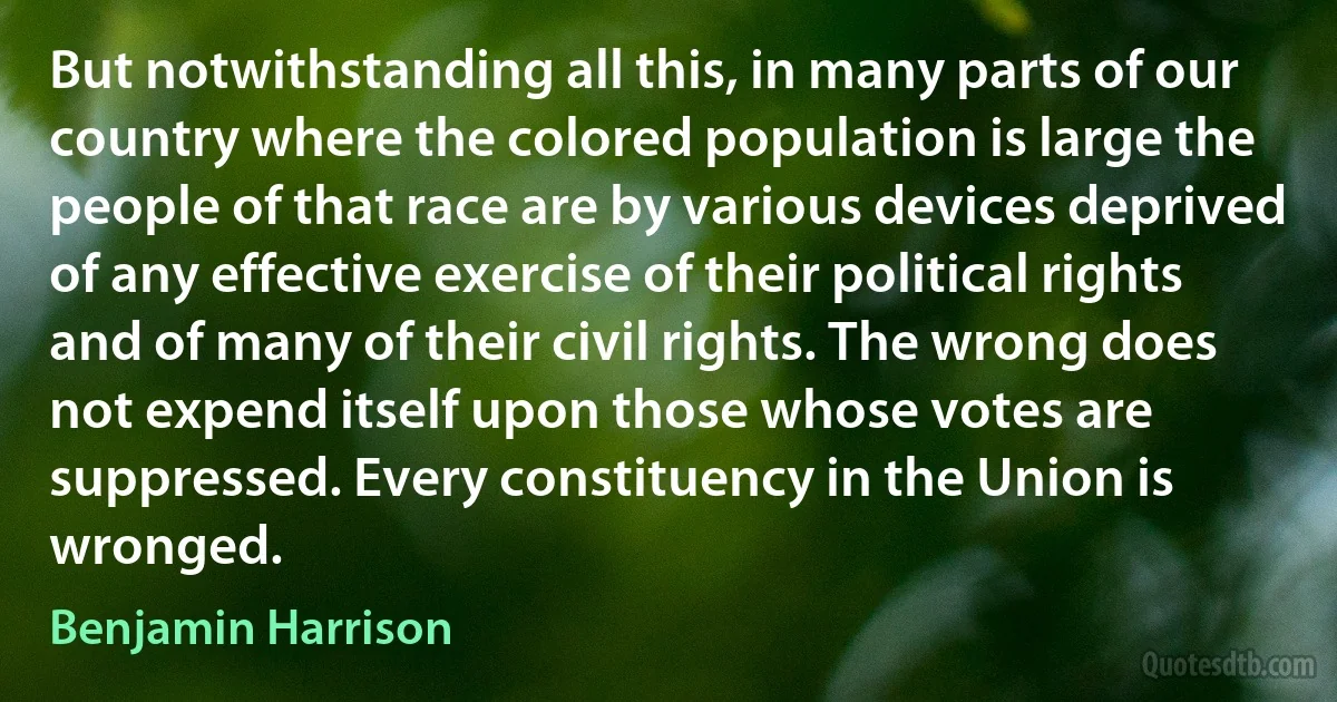 But notwithstanding all this, in many parts of our country where the colored population is large the people of that race are by various devices deprived of any effective exercise of their political rights and of many of their civil rights. The wrong does not expend itself upon those whose votes are suppressed. Every constituency in the Union is wronged. (Benjamin Harrison)