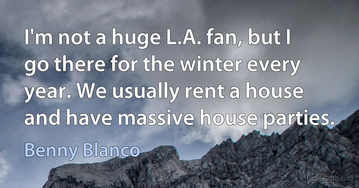 I'm not a huge L.A. fan, but I go there for the winter every year. We usually rent a house and have massive house parties. (Benny Blanco)