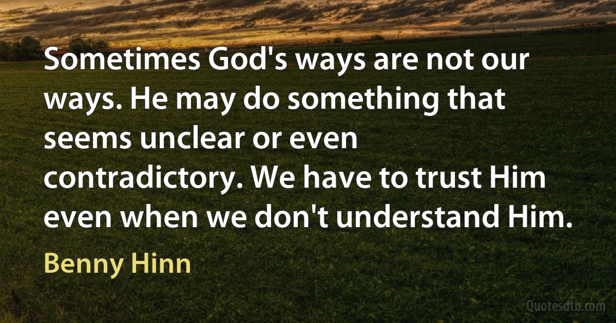 Sometimes God's ways are not our ways. He may do something that seems unclear or even contradictory. We have to trust Him even when we don't understand Him. (Benny Hinn)