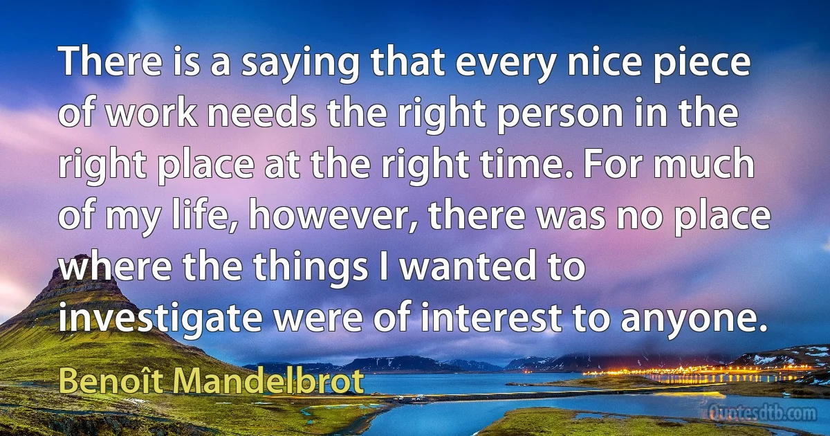 There is a saying that every nice piece of work needs the right person in the right place at the right time. For much of my life, however, there was no place where the things I wanted to investigate were of interest to anyone. (Benoît Mandelbrot)