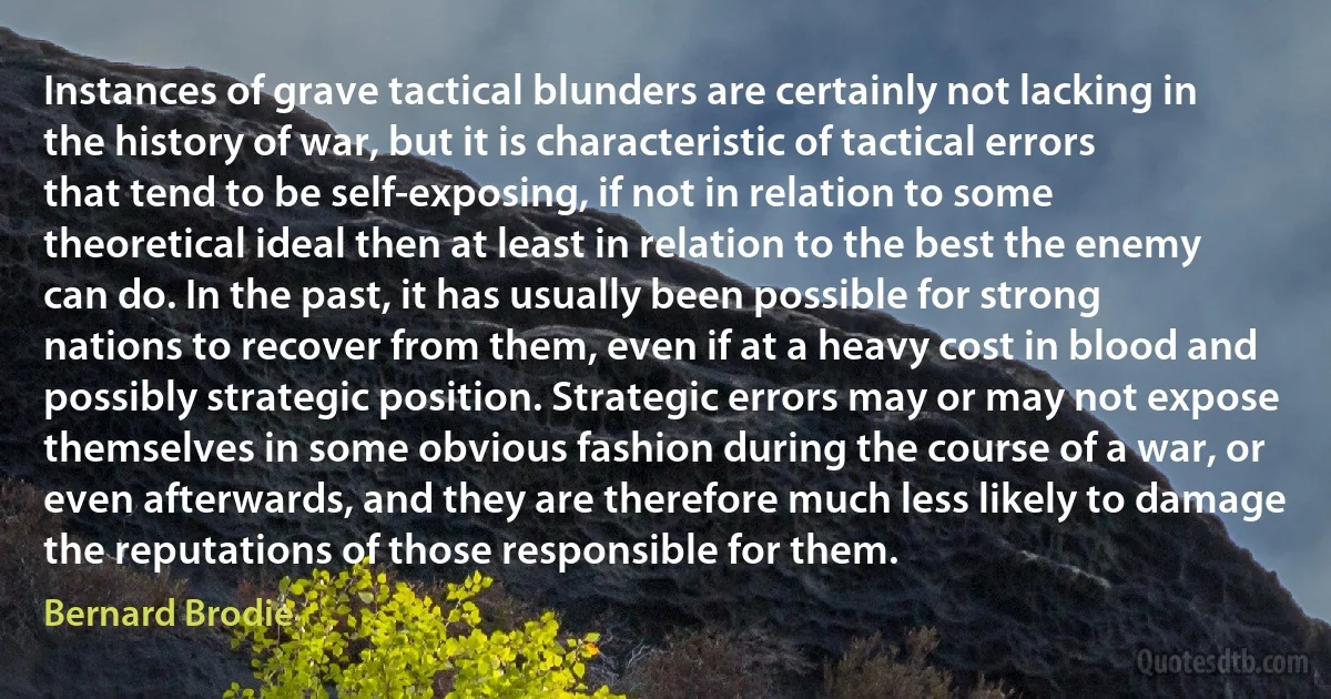 Instances of grave tactical blunders are certainly not lacking in the history of war, but it is characteristic of tactical errors that tend to be self-exposing, if not in relation to some theoretical ideal then at least in relation to the best the enemy can do. In the past, it has usually been possible for strong nations to recover from them, even if at a heavy cost in blood and possibly strategic position. Strategic errors may or may not expose themselves in some obvious fashion during the course of a war, or even afterwards, and they are therefore much less likely to damage the reputations of those responsible for them. (Bernard Brodie)