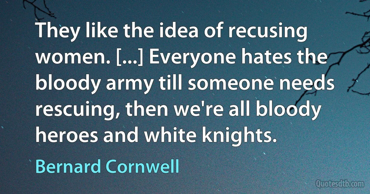 They like the idea of recusing women. [...] Everyone hates the bloody army till someone needs rescuing, then we're all bloody heroes and white knights. (Bernard Cornwell)