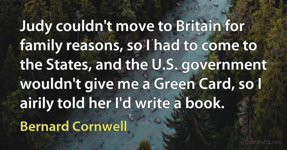 Judy couldn't move to Britain for family reasons, so I had to come to the States, and the U.S. government wouldn't give me a Green Card, so I airily told her I'd write a book. (Bernard Cornwell)