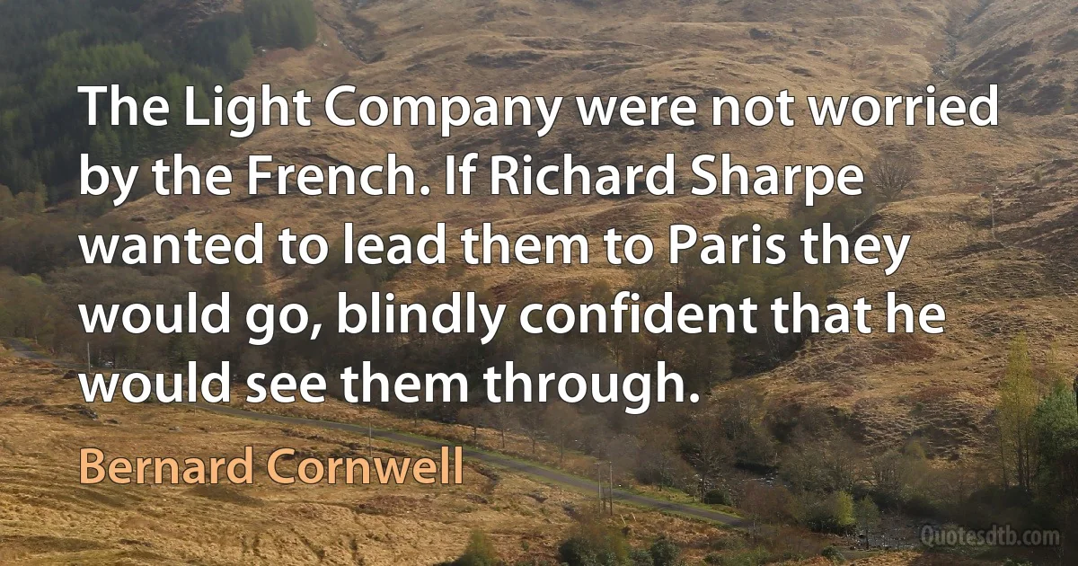 The Light Company were not worried by the French. If Richard Sharpe wanted to lead them to Paris they would go, blindly confident that he would see them through. (Bernard Cornwell)