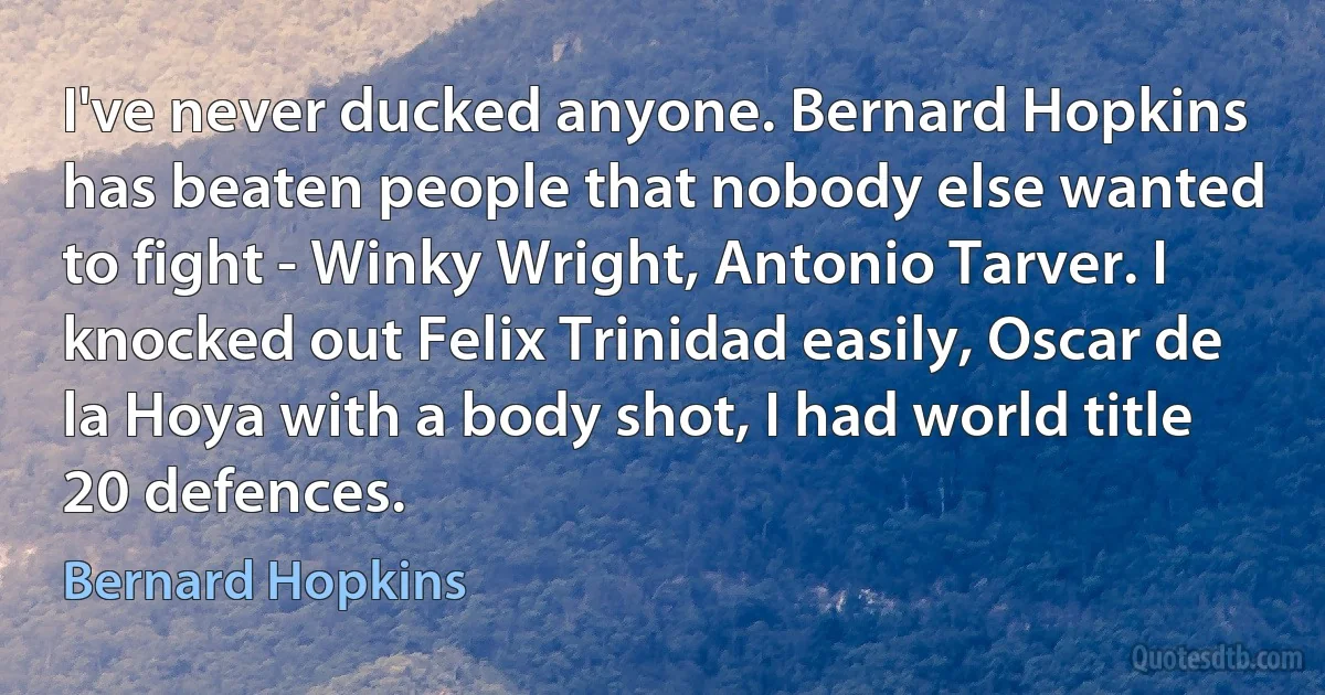 I've never ducked anyone. Bernard Hopkins has beaten people that nobody else wanted to fight - Winky Wright, Antonio Tarver. I knocked out Felix Trinidad easily, Oscar de la Hoya with a body shot, I had world title 20 defences. (Bernard Hopkins)