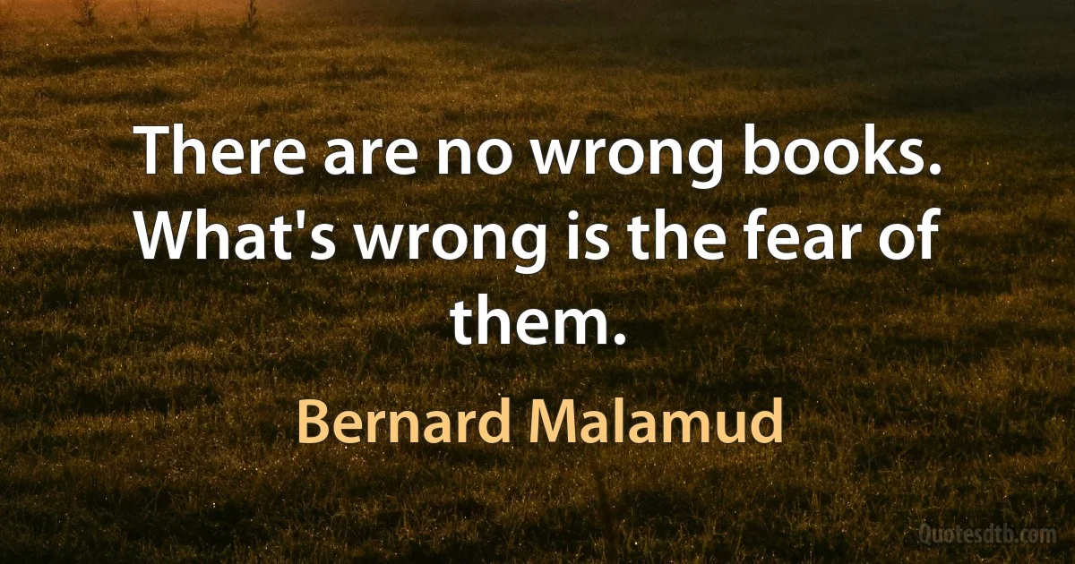 There are no wrong books. What's wrong is the fear of them. (Bernard Malamud)