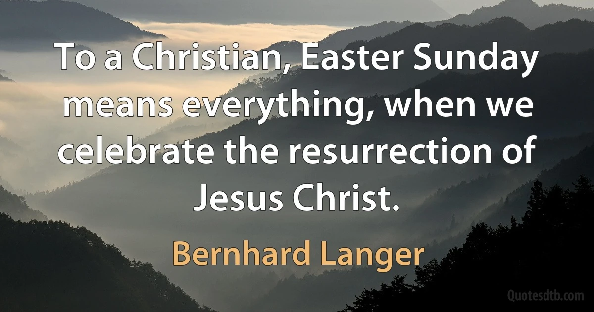 To a Christian, Easter Sunday means everything, when we celebrate the resurrection of Jesus Christ. (Bernhard Langer)