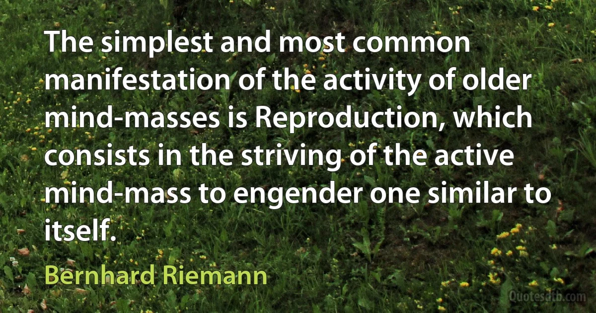 The simplest and most common manifestation of the activity of older mind-masses is Reproduction, which consists in the striving of the active mind-mass to engender one similar to itself. (Bernhard Riemann)