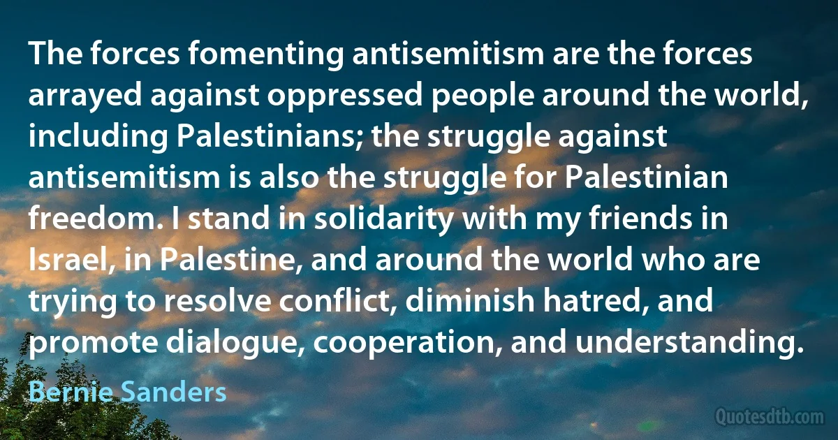 The forces fomenting antisemitism are the forces arrayed against oppressed people around the world, including Palestinians; the struggle against antisemitism is also the struggle for Palestinian freedom. I stand in solidarity with my friends in Israel, in Palestine, and around the world who are trying to resolve conflict, diminish hatred, and promote dialogue, cooperation, and understanding. (Bernie Sanders)