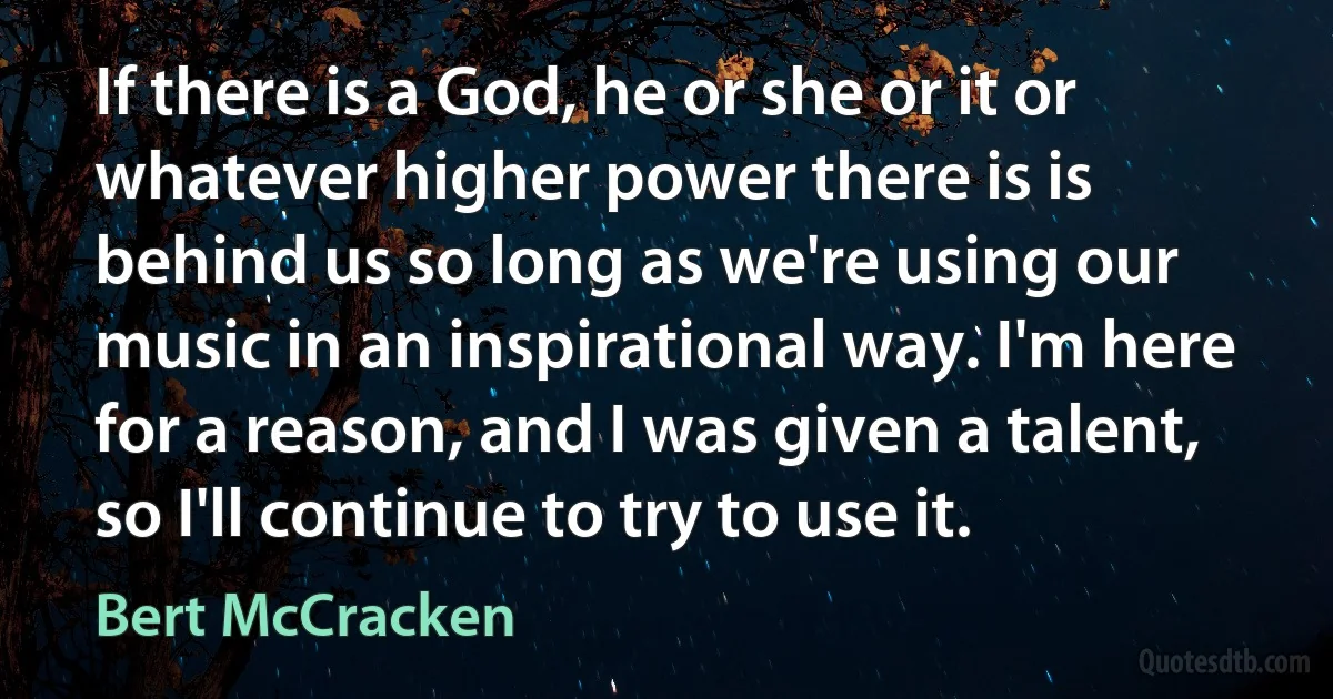 If there is a God, he or she or it or whatever higher power there is is behind us so long as we're using our music in an inspirational way. I'm here for a reason, and I was given a talent, so I'll continue to try to use it. (Bert McCracken)