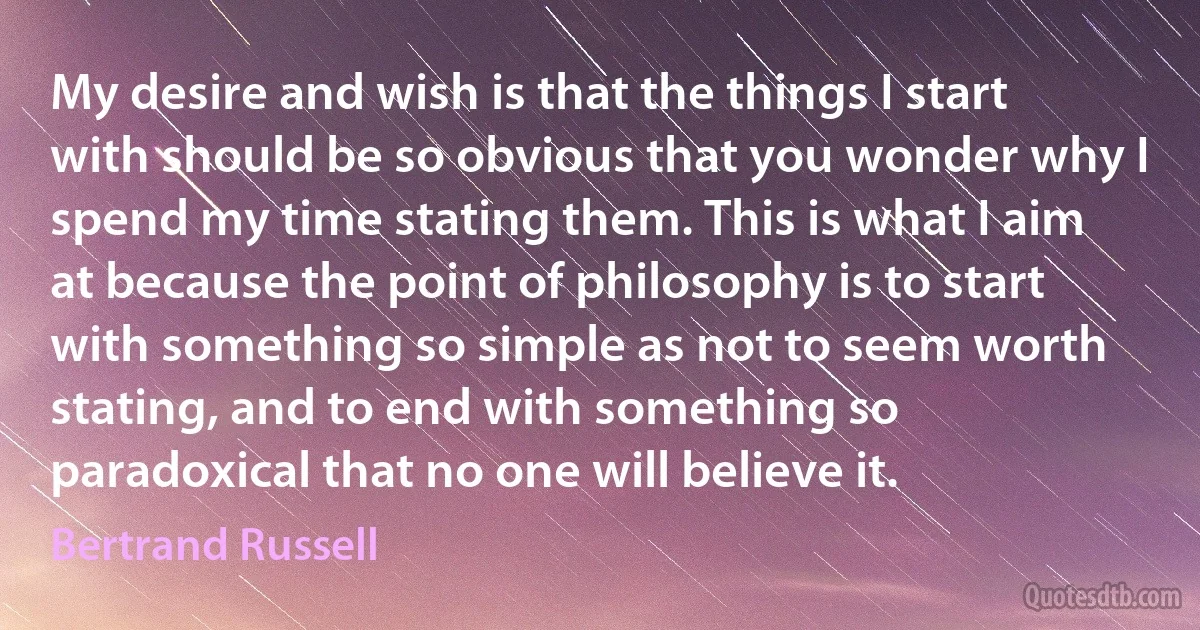 My desire and wish is that the things I start with should be so obvious that you wonder why I spend my time stating them. This is what I aim at because the point of philosophy is to start with something so simple as not to seem worth stating, and to end with something so paradoxical that no one will believe it. (Bertrand Russell)