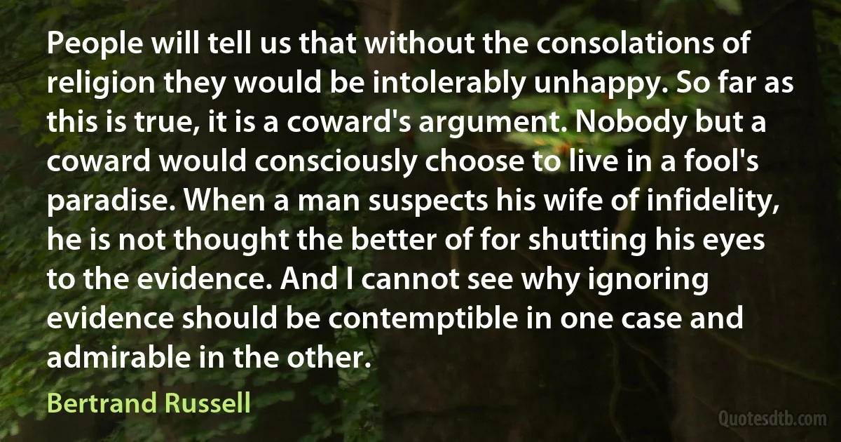 People will tell us that without the consolations of religion they would be intolerably unhappy. So far as this is true, it is a coward's argument. Nobody but a coward would consciously choose to live in a fool's paradise. When a man suspects his wife of infidelity, he is not thought the better of for shutting his eyes to the evidence. And I cannot see why ignoring evidence should be contemptible in one case and admirable in the other. (Bertrand Russell)