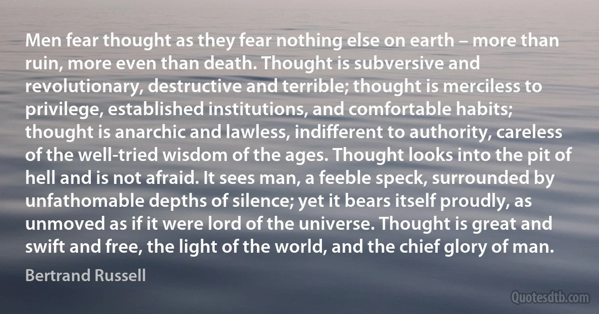 Men fear thought as they fear nothing else on earth – more than ruin, more even than death. Thought is subversive and revolutionary, destructive and terrible; thought is merciless to privilege, established institutions, and comfortable habits; thought is anarchic and lawless, indifferent to authority, careless of the well-tried wisdom of the ages. Thought looks into the pit of hell and is not afraid. It sees man, a feeble speck, surrounded by unfathomable depths of silence; yet it bears itself proudly, as unmoved as if it were lord of the universe. Thought is great and swift and free, the light of the world, and the chief glory of man. (Bertrand Russell)