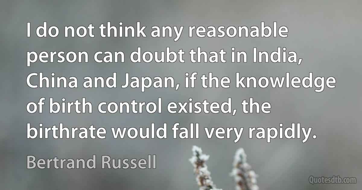 I do not think any reasonable person can doubt that in India, China and Japan, if the knowledge of birth control existed, the birthrate would fall very rapidly. (Bertrand Russell)