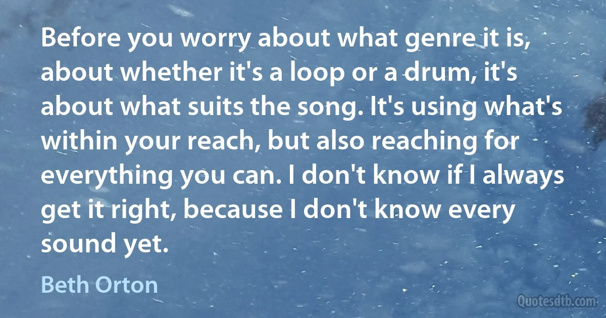 Before you worry about what genre it is, about whether it's a loop or a drum, it's about what suits the song. It's using what's within your reach, but also reaching for everything you can. I don't know if I always get it right, because I don't know every sound yet. (Beth Orton)