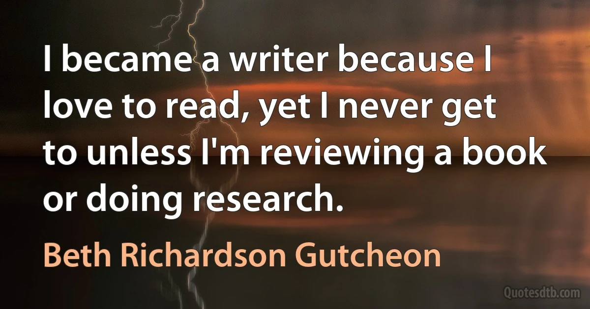 I became a writer because I love to read, yet I never get to unless I'm reviewing a book or doing research. (Beth Richardson Gutcheon)