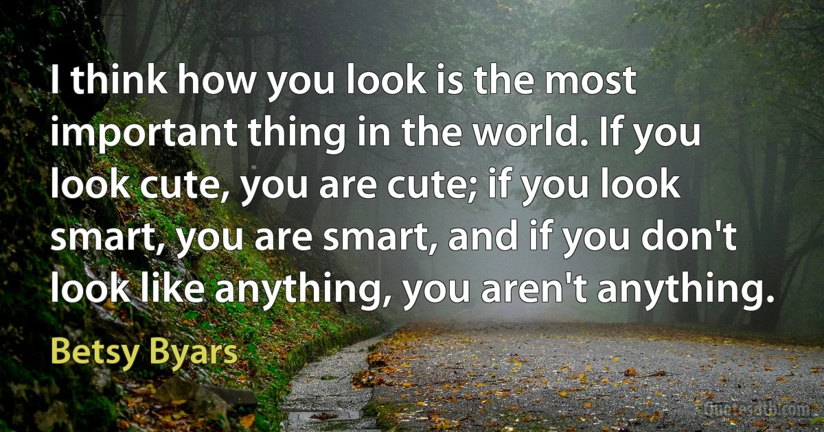 I think how you look is the most important thing in the world. If you look cute, you are cute; if you look smart, you are smart, and if you don't look like anything, you aren't anything. (Betsy Byars)