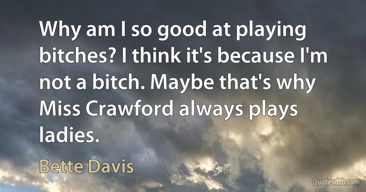 Why am I so good at playing bitches? I think it's because I'm not a bitch. Maybe that's why Miss Crawford always plays ladies. (Bette Davis)