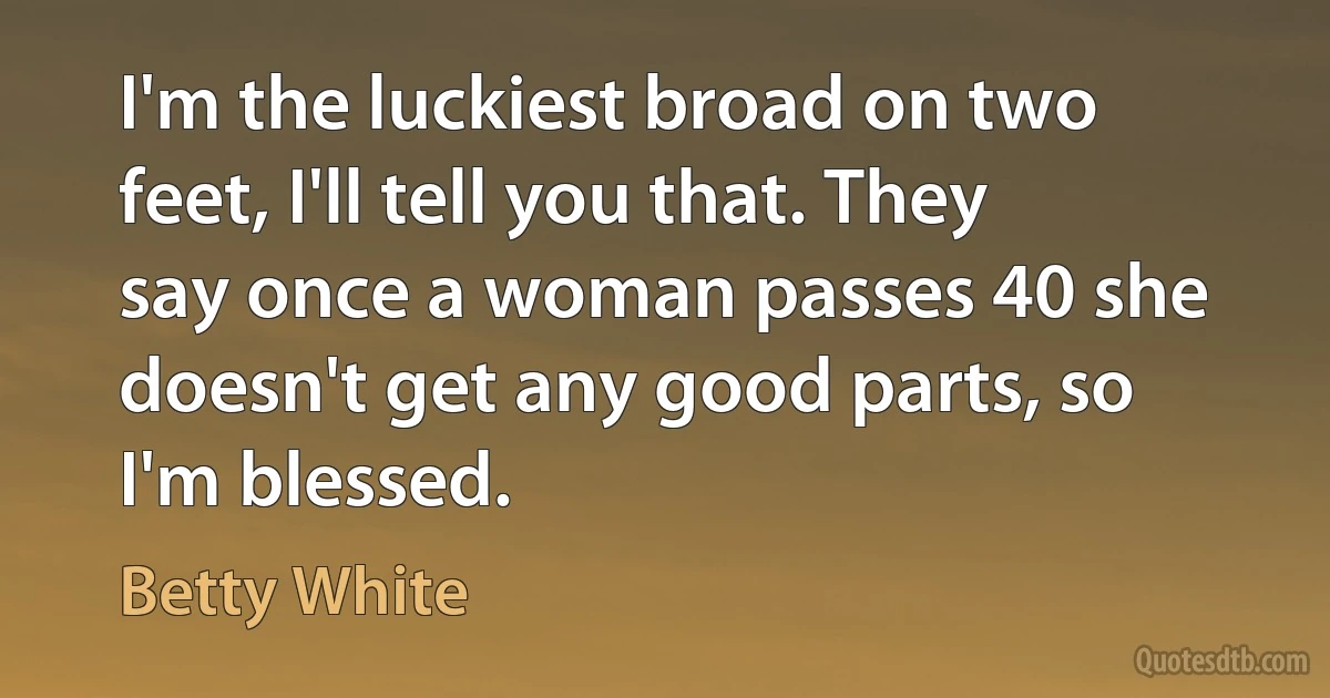 I'm the luckiest broad on two feet, I'll tell you that. They say once a woman passes 40 she doesn't get any good parts, so I'm blessed. (Betty White)