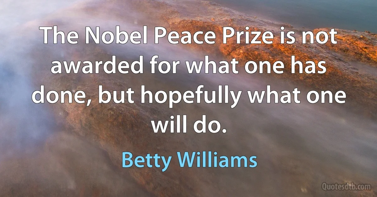 The Nobel Peace Prize is not awarded for what one has done, but hopefully what one will do. (Betty Williams)