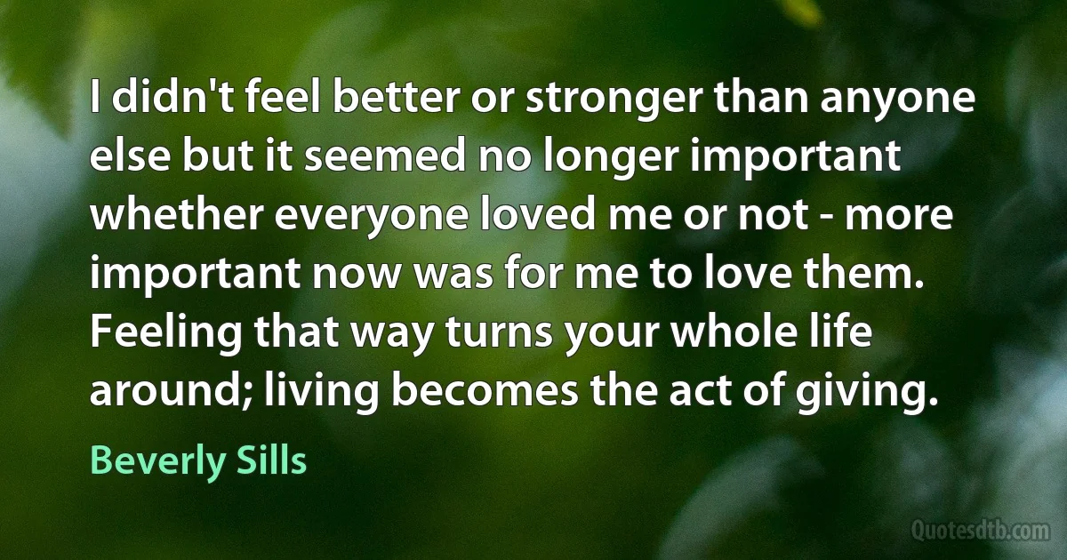 I didn't feel better or stronger than anyone else but it seemed no longer important whether everyone loved me or not - more important now was for me to love them. Feeling that way turns your whole life around; living becomes the act of giving. (Beverly Sills)