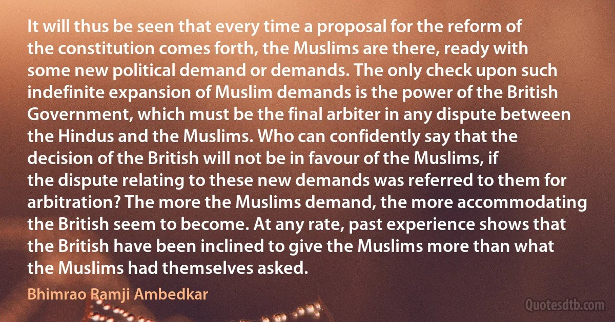 It will thus be seen that every time a proposal for the reform of the constitution comes forth, the Muslims are there, ready with some new political demand or demands. The only check upon such indefinite expansion of Muslim demands is the power of the British Government, which must be the final arbiter in any dispute between the Hindus and the Muslims. Who can confidently say that the decision of the British will not be in favour of the Muslims, if the dispute relating to these new demands was referred to them for arbitration? The more the Muslims demand, the more accommodating the British seem to become. At any rate, past experience shows that the British have been inclined to give the Muslims more than what the Muslims had themselves asked. (Bhimrao Ramji Ambedkar)