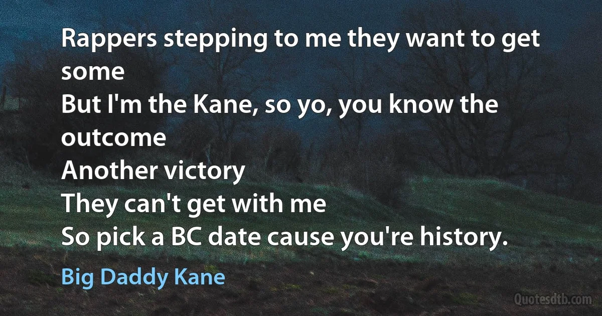 Rappers stepping to me they want to get some
But I'm the Kane, so yo, you know the outcome
Another victory
They can't get with me
So pick a BC date cause you're history. (Big Daddy Kane)