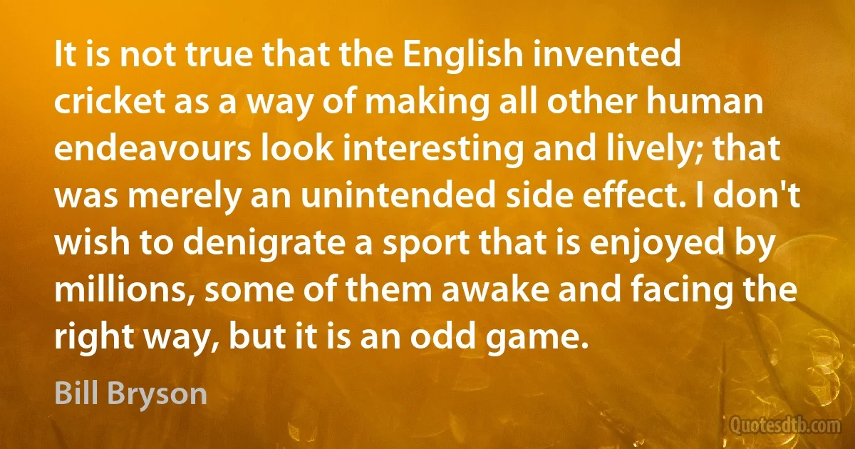 It is not true that the English invented cricket as a way of making all other human endeavours look interesting and lively; that was merely an unintended side effect. I don't wish to denigrate a sport that is enjoyed by millions, some of them awake and facing the right way, but it is an odd game. (Bill Bryson)