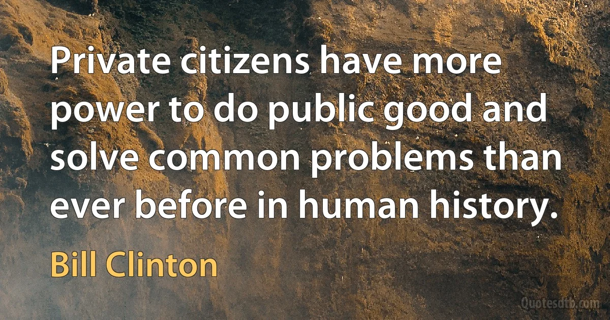 Private citizens have more power to do public good and solve common problems than ever before in human history. (Bill Clinton)