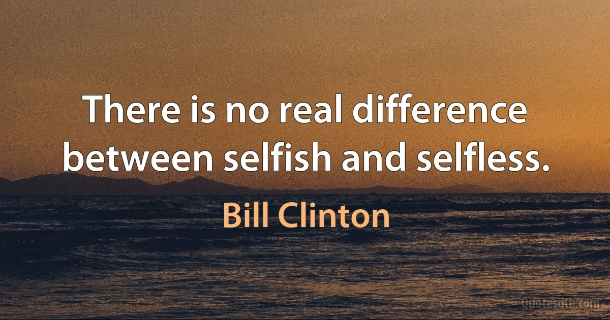 There is no real difference between selfish and selfless. (Bill Clinton)