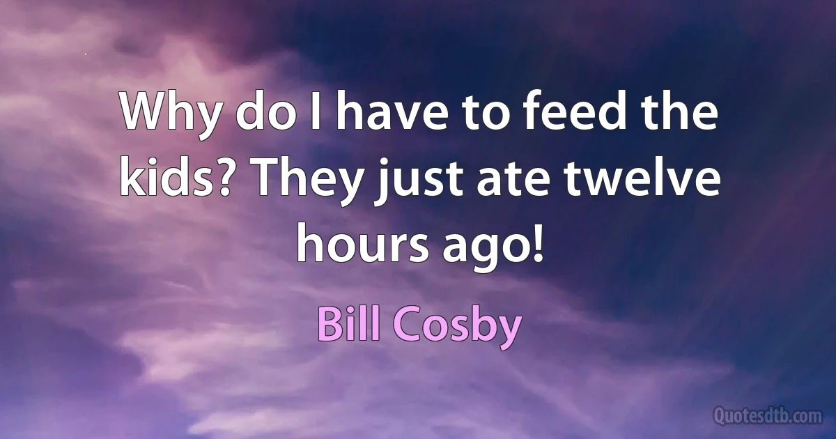 Why do I have to feed the kids? They just ate twelve hours ago! (Bill Cosby)