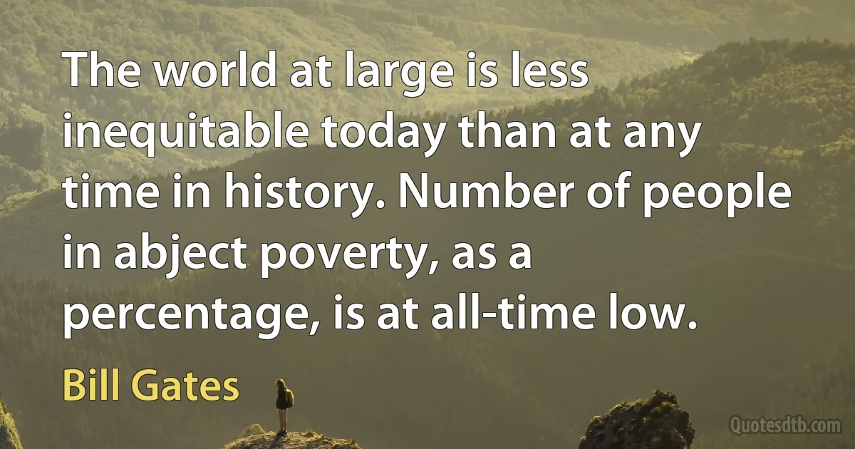 The world at large is less inequitable today than at any time in history. Number of people in abject poverty, as a percentage, is at all-time low. (Bill Gates)