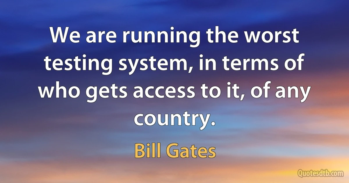 We are running the worst testing system, in terms of who gets access to it, of any country. (Bill Gates)