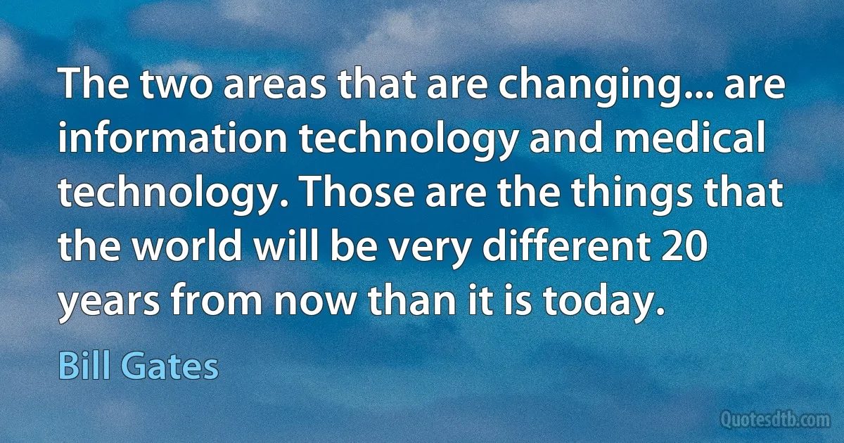 The two areas that are changing... are information technology and medical technology. Those are the things that the world will be very different 20 years from now than it is today. (Bill Gates)