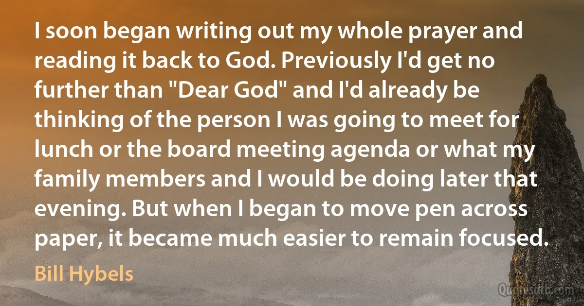 I soon began writing out my whole prayer and reading it back to God. Previously I'd get no further than "Dear God" and I'd already be thinking of the person I was going to meet for lunch or the board meeting agenda or what my family members and I would be doing later that evening. But when I began to move pen across paper, it became much easier to remain focused. (Bill Hybels)