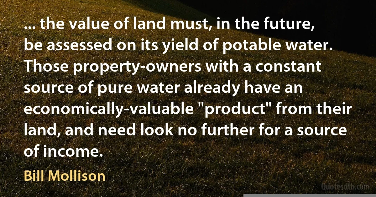 ... the value of land must, in the future, be assessed on its yield of potable water. Those property-owners with a constant source of pure water already have an economically-valuable "product" from their land, and need look no further for a source of income. (Bill Mollison)