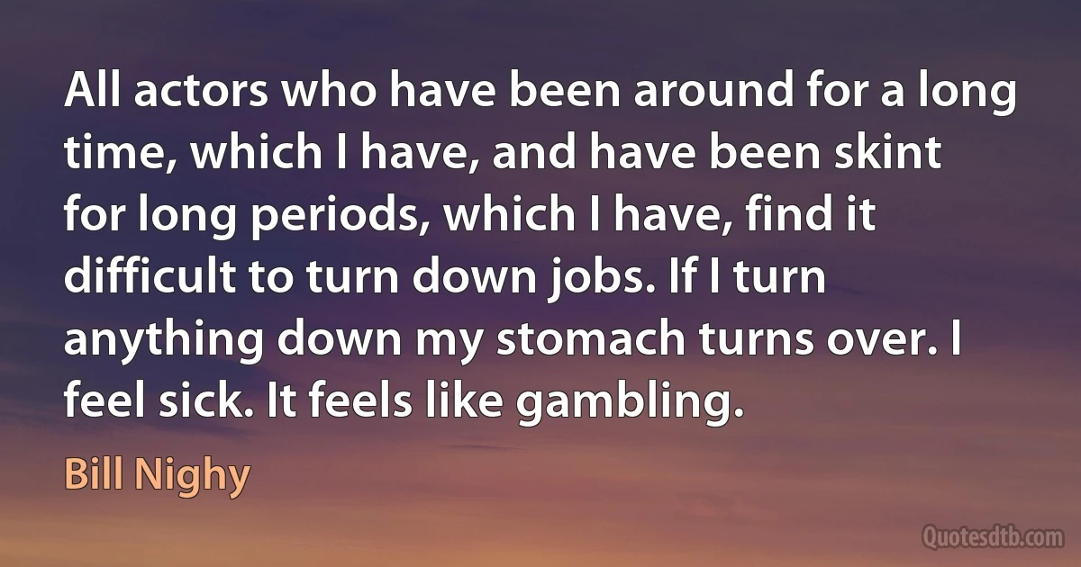 All actors who have been around for a long time, which I have, and have been skint for long periods, which I have, find it difficult to turn down jobs. If I turn anything down my stomach turns over. I feel sick. It feels like gambling. (Bill Nighy)