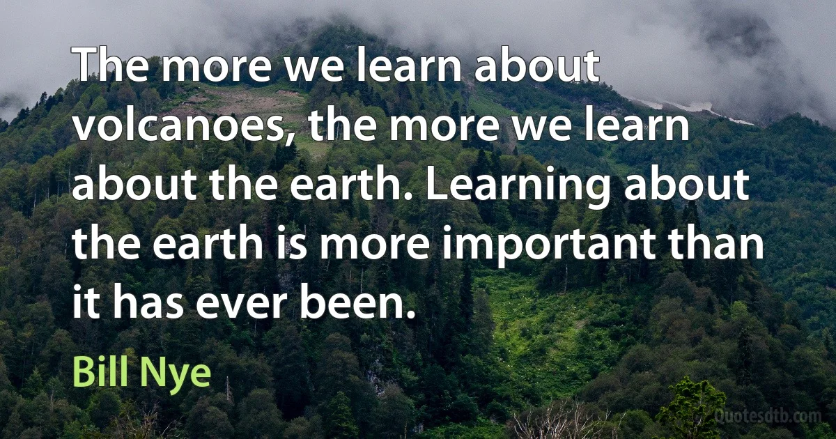 The more we learn about volcanoes, the more we learn about the earth. Learning about the earth is more important than it has ever been. (Bill Nye)