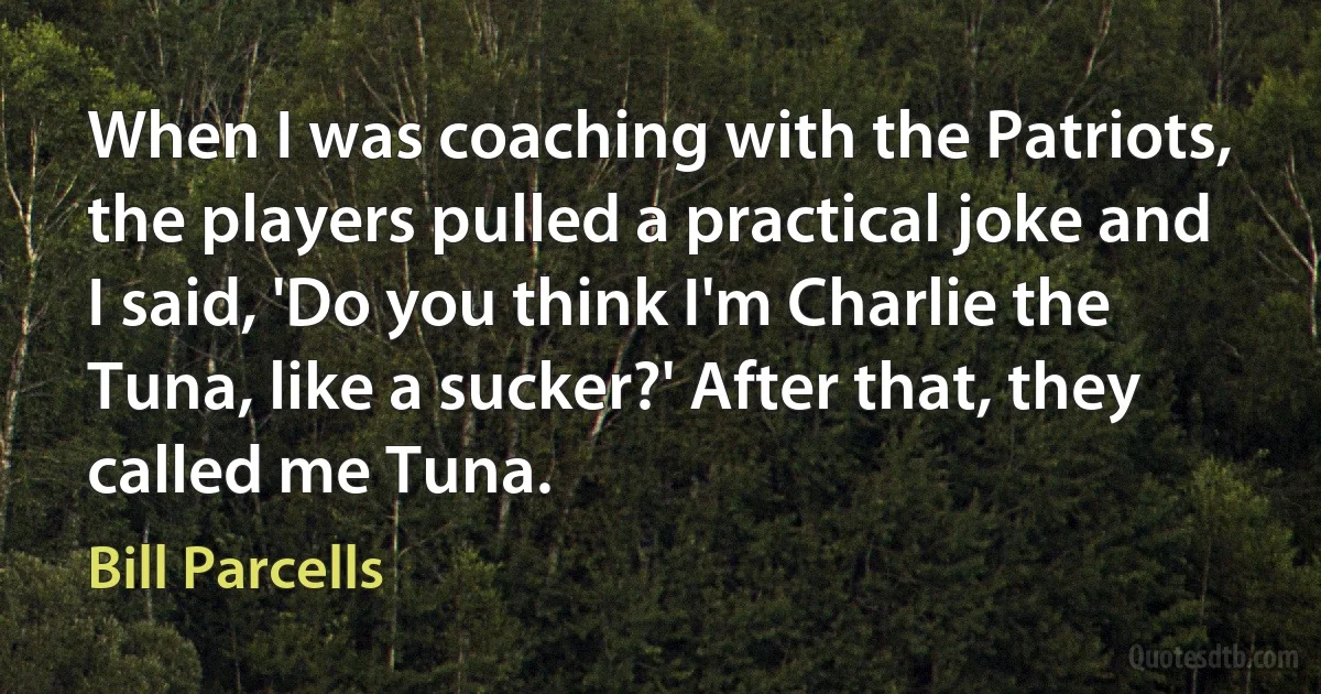 When I was coaching with the Patriots, the players pulled a practical joke and I said, 'Do you think I'm Charlie the Tuna, like a sucker?' After that, they called me Tuna. (Bill Parcells)