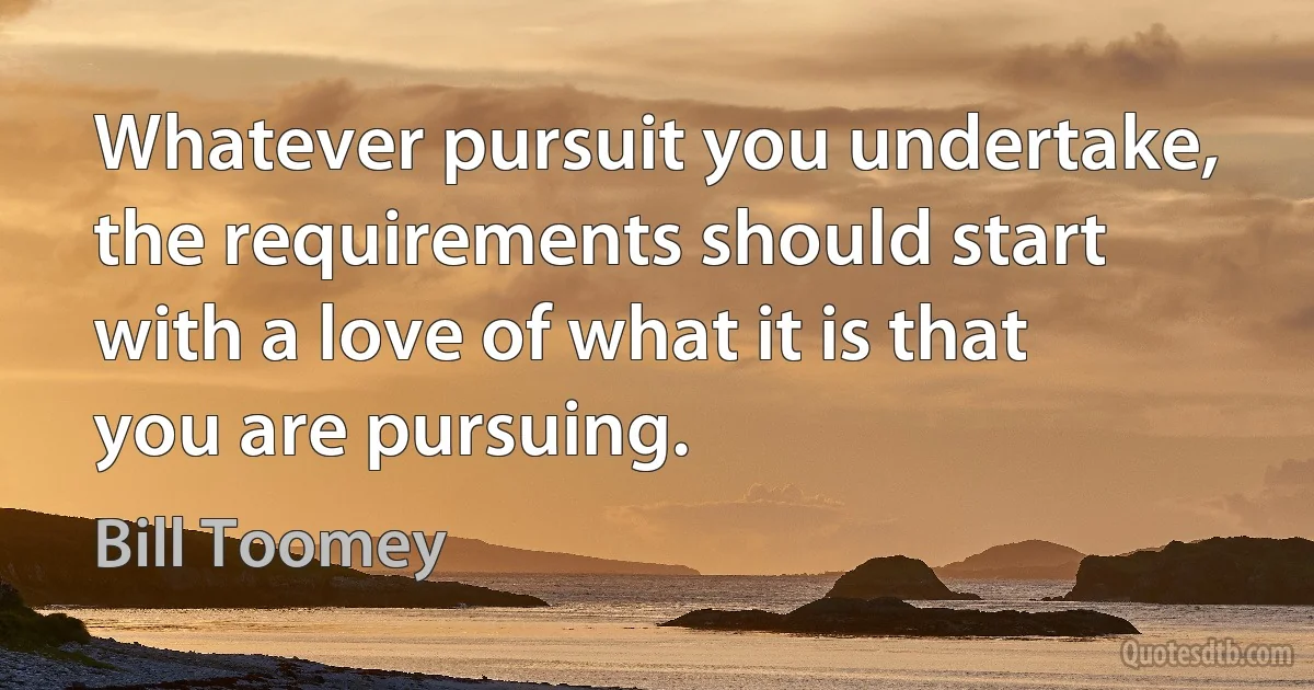 Whatever pursuit you undertake, the requirements should start with a love of what it is that you are pursuing. (Bill Toomey)