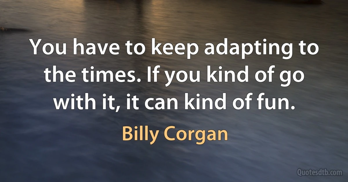 You have to keep adapting to the times. If you kind of go with it, it can kind of fun. (Billy Corgan)