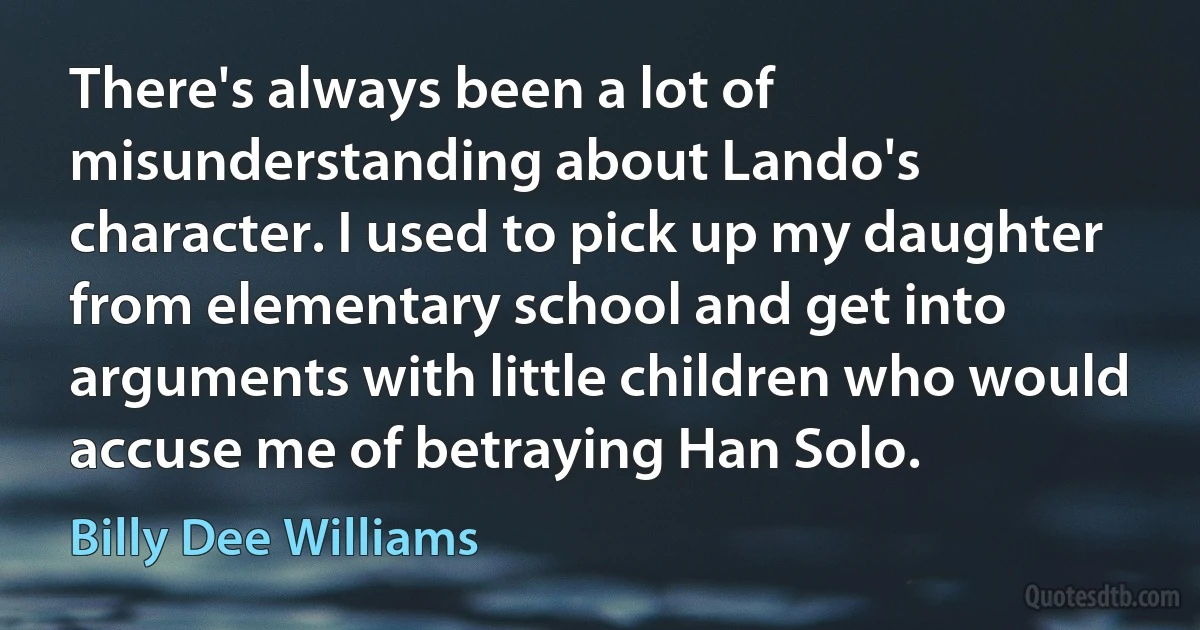 There's always been a lot of misunderstanding about Lando's character. I used to pick up my daughter from elementary school and get into arguments with little children who would accuse me of betraying Han Solo. (Billy Dee Williams)