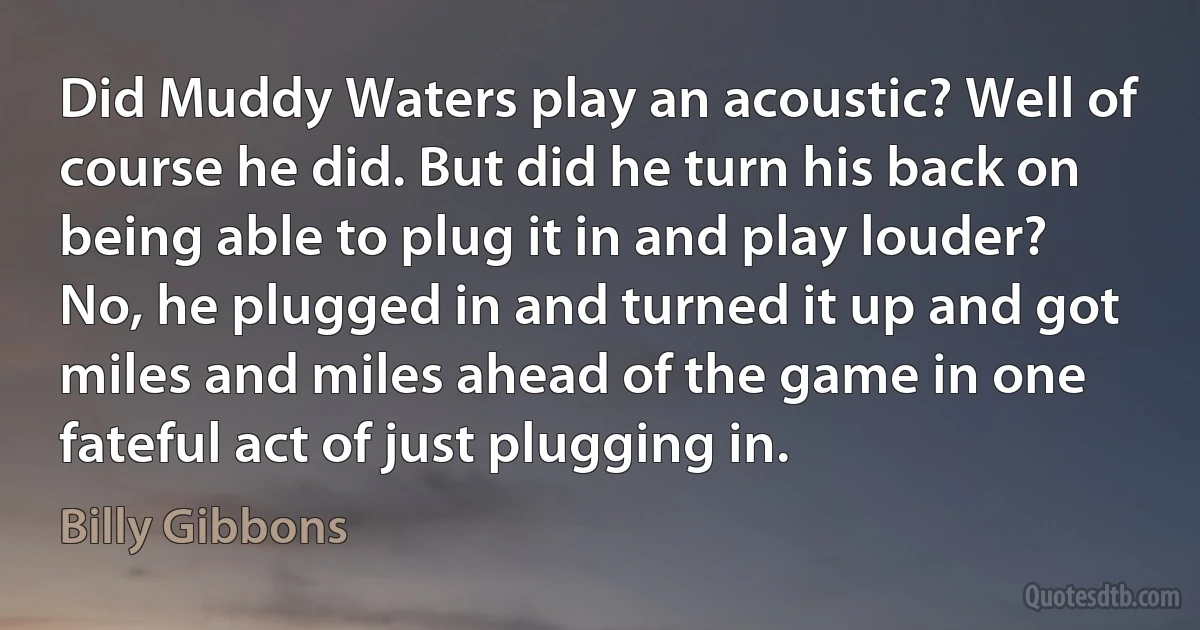 Did Muddy Waters play an acoustic? Well of course he did. But did he turn his back on being able to plug it in and play louder? No, he plugged in and turned it up and got miles and miles ahead of the game in one fateful act of just plugging in. (Billy Gibbons)